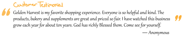 “Golden Harvest is my favorite shopping experience. Everyone is so helpful and kind. The products, bakery and supplements are great and priced so fair. I have watched this business grow each year for about ten years. God has richly Blessed them. Come see for yourself.” Anonymous