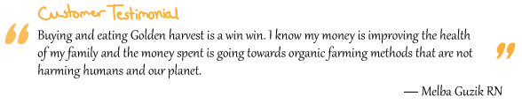 “Buying and eating Golden harvest is a win win. I know my money is improving the health of my family and the money spent is going towards organic farming methods that are not harming humans and our planet.” Melba Guzik RN