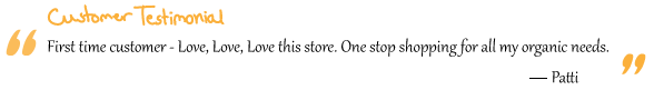 “First time customer - Love, Love, Love this store. One stop shopping for all my organic needs.” Patti