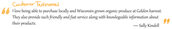 “I love being able to purchase locally and Wisconsin grown organic produce at Golden harvest. They also provide such friendly and fast service along with knowledgeable information about their products.” Sally Kindell