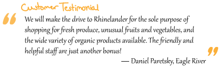 “We will make the drive to Rhinelander for the sole purpose of shopping for fresh produce, unusual fruits and vegetables, and the wide variety of organic products available. The friendly and helpful staff are just another bonus!” Daniel Paretsky, Eagle River