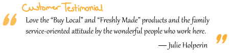 “Love the “Buy Local” and “Freshly Made” products and the family service-oriented attitude by the wonderful people who work here.” Julie Holperin